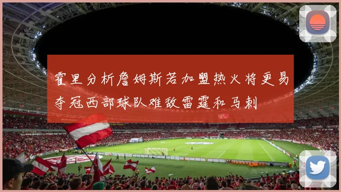 霍里分析詹姆斯若加盟热火将更易夺冠西部球队难敌雷霆和马刺