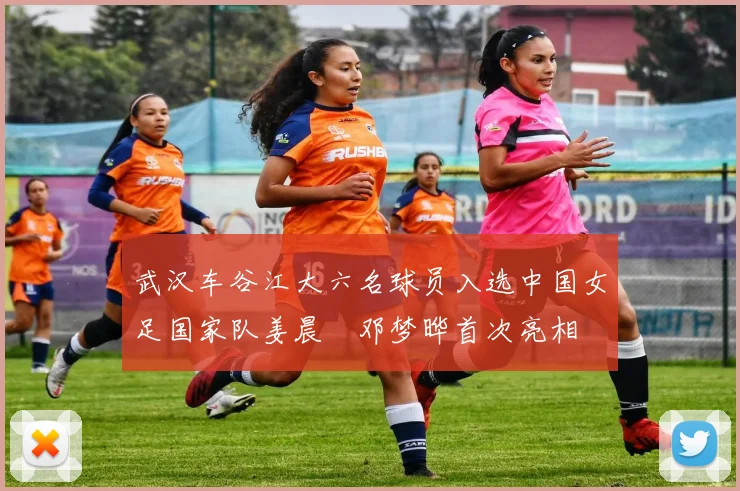 武汉车谷江大六名球员入选中国女足国家队姜晨璟邓梦晔首次亮相