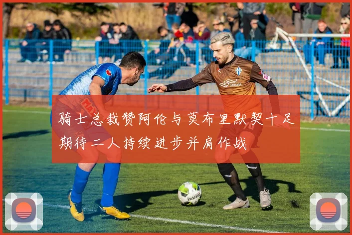 骑士总裁赞阿伦与莫布里默契十足期待二人持续进步并肩作战