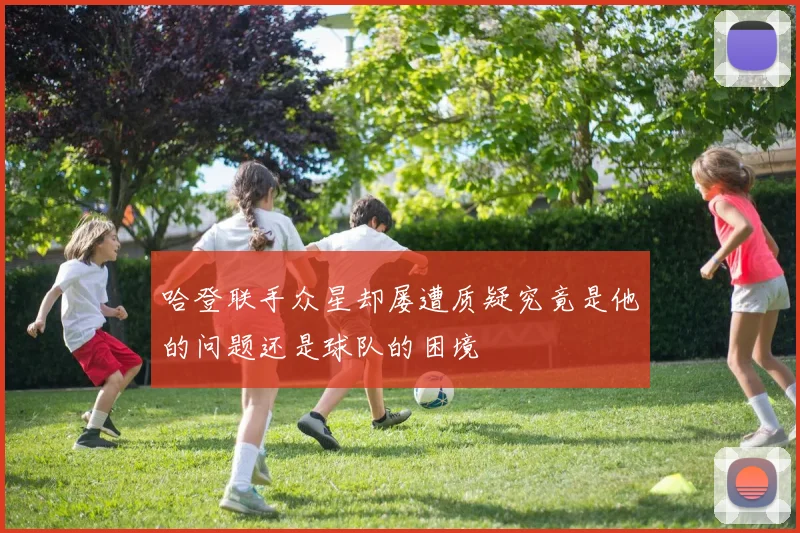 哈登联手众星却屡遭质疑究竟是他的问题还是球队的困境