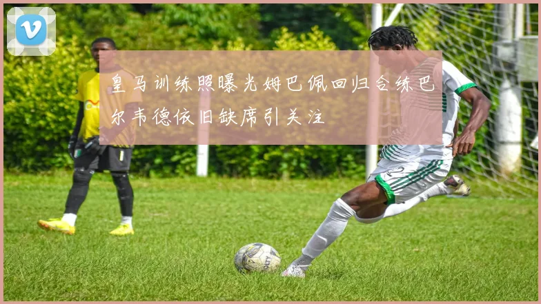 皇马训练照曝光姆巴佩回归合练巴尔韦德依旧缺席引关注